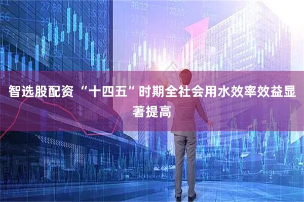 智选股配资 “十四五”时期全社会用水效率效益显著提高