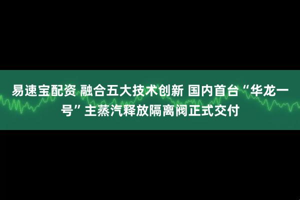 易速宝配资 融合五大技术创新 国内首台“华龙一号”主蒸汽释放隔离阀正式交付