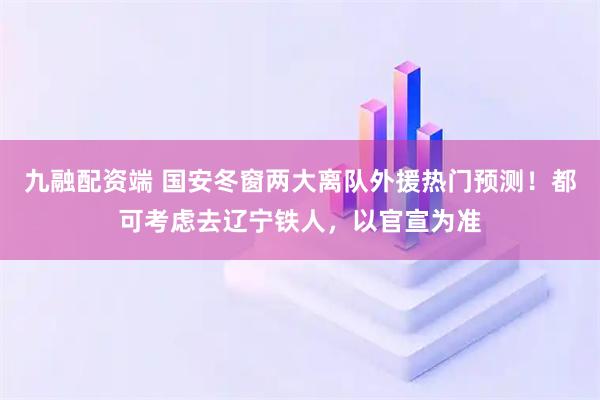九融配资端 国安冬窗两大离队外援热门预测！都可考虑去辽宁铁人，以官宣为准
