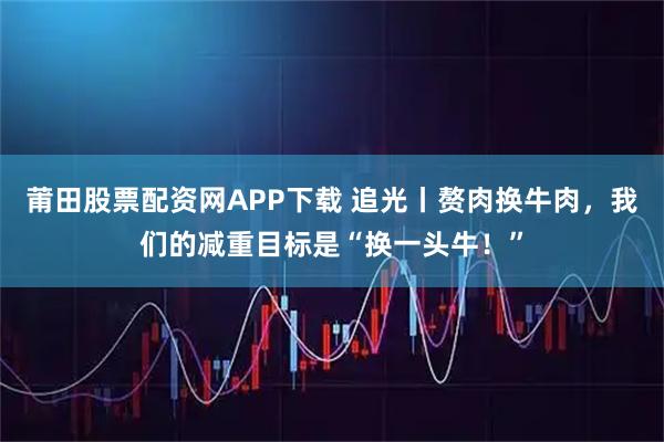 莆田股票配资网APP下载 追光丨赘肉换牛肉，我们的减重目标是“换一头牛！”