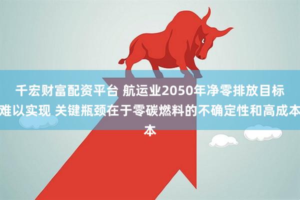 千宏财富配资平台 航运业2050年净零排放目标难以实现 关键瓶颈在于零碳燃料的不确定性和高成本