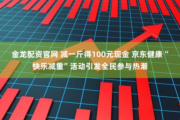 金龙配资官网 减一斤得100元现金 京东健康“快乐减重”活动引发全民参与热潮