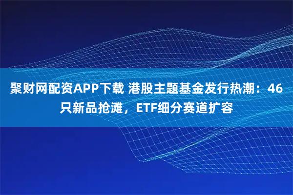 聚财网配资APP下载 港股主题基金发行热潮：46只新品抢滩，ETF细分赛道扩容