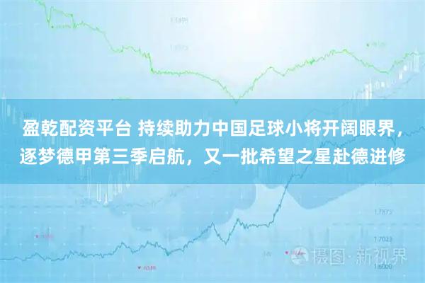 盈乾配资平台 持续助力中国足球小将开阔眼界，逐梦德甲第三季启航，又一批希望之星赴德进修