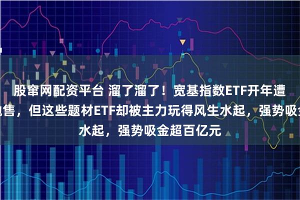 股窜网配资平台 溜了溜了！宽基指数ETF开年遭万亿资金抛售，但这些题材ETF却被主力玩得风生水起，强势吸金超百亿元