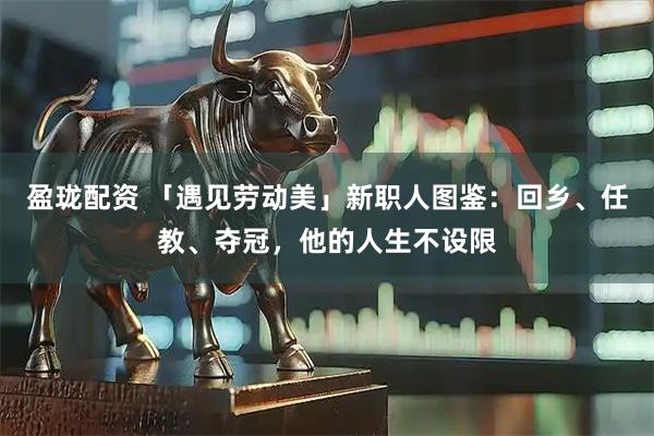 盈珑配资 「遇见劳动美」新职人图鉴：回乡、任教、夺冠，他的人生不设限
