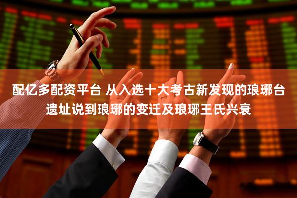 配亿多配资平台 从入选十大考古新发现的琅琊台遗址说到琅琊的变迁及琅琊王氏兴衰