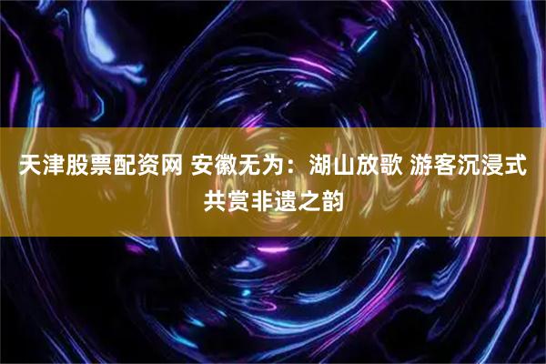 天津股票配资网 安徽无为：湖山放歌 游客沉浸式共赏非遗之韵