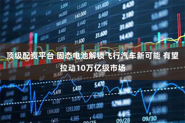 顶级配资平台 固态电池解锁飞行汽车新可能 有望拉动10万亿级市场