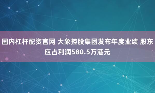 国内杠杆配资官网 大象控股集团发布年度业绩 股东应占利润580.5万港元