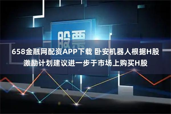 658金融网配资APP下载 卧安机器人根据H股激励计划建议进一步于市场上购买H股