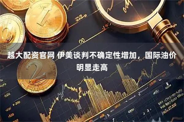 越大配资官网 伊美谈判不确定性增加，国际油价明显走高