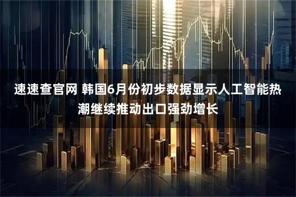 速速查官网 韩国6月份初步数据显示人工智能热潮继续推动出口强劲增长