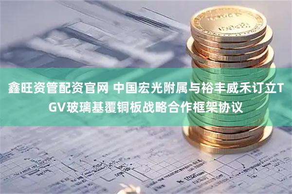 鑫旺资管配资官网 中国宏光附属与裕丰威禾订立TGV玻璃基覆铜板战略合作框架协议