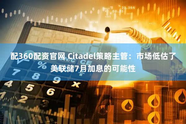 配360配资官网 Citadel策略主管：市场低估了美联储7月加息的可能性