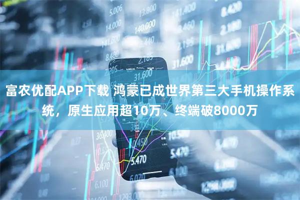 富农优配APP下载 鸿蒙已成世界第三大手机操作系统,原生应用超10万、终端破8000万